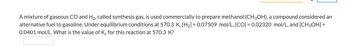 A mixture of gaseous CO and H₂, called synthesis gas, is used commercially to prepare methanol (CH3OH), a compound considered an
alternative fuel to gasoline. Under equilibrium conditions at 570.3 K, [H₂] = 0.07509 mol/L, [CO] = 0.02320 mol/L, and [CH3OH] =
0.0401 mol/L. What is the value of Kc for this reaction at 570.3 K?