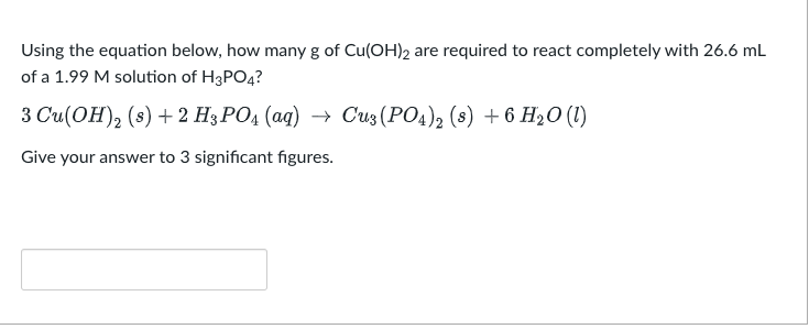 Using the equation below, how many of Cu(OH)2 are required to react completely with 26.6 mL
of a 1.99 M solution of H3PO4?
3 Cu(OH)₂ (s) + 2 H3PO4 (aq) → Cu3(PO4)2 (s) + 6 H₂O (1)
Give your answer to 3 significant figures.