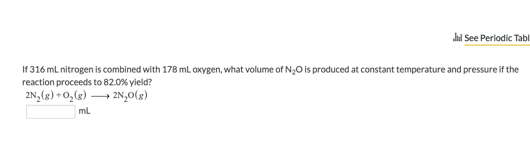 See Periodic Tabl
If 316 mL nitrogen is combined with 178 mL oxygen, what volume of N₂O is produced at constant temperature and pressure if the
reaction proceeds to 82.0% yield?
2N₂O(g)
2N₂(g) + O₂(g)
mL