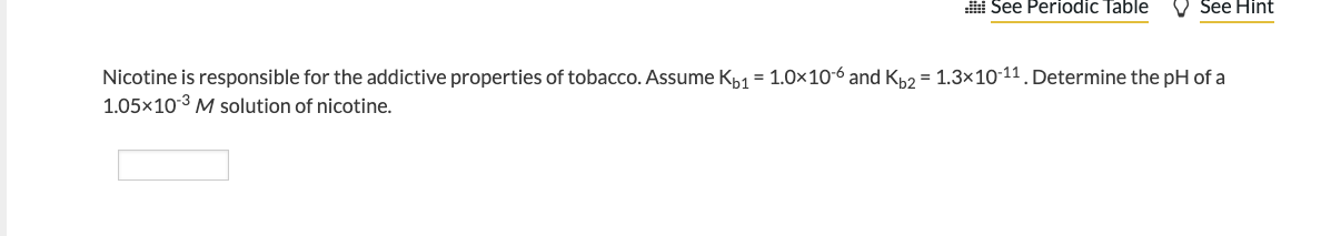 ::! See Periodic Table
See Hint
Nicotine is responsible for the addictive properties of tobacco. Assume Kb1 = 1.0x10-6 and Kb2 = 1.3x10-11. Determine the pH of a
1.05x10-3 M solution of nicotine.