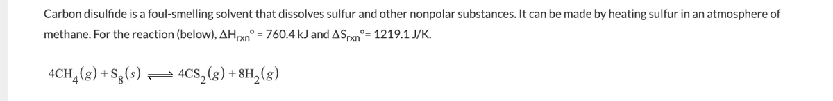 Carbon disulfide is a foul-smelling solvent that dissolves sulfur and other nonpolar substances. It can be made by heating sulfur in an atmosphere of
methane. For the reaction (below), AHrxn=760.4 kJ and ASxnº=1219.1 J/K.
4CH4 (g) + Sg (s)
4CS₂(g) + 8H₂(g)