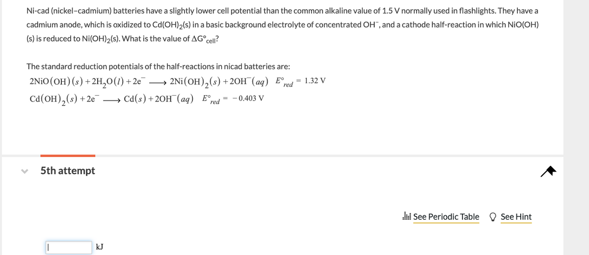 Ni-cad (nickel-cadmium) batteries have a slightly lower cell potential than the common alkaline value of 1.5 V normally used in flashlights. They have a
cadmium anode, which is oxidized to Cd (OH)2(s) in a basic background electrolyte of concentrated OH", and a cathode half-reaction in which NIO(OH)
(s) is reduced to Ni(OH)2(s). What is the value of AGºcell?
The standard reduction potentials of the half-reactions in nicad batteries are:
2NiO (OH) (s) + 2H₂O(1) +2e¯.
Cd (OH)₂ (s) +2e →→→ Cd(s) + 2OH(aq) Ered= -0.403 V
5th attempt
2Ni (OH)₂ (s) + 2OH(aq) Eº, = 1.32 V
red
kJ
See Periodic Table
See Hint