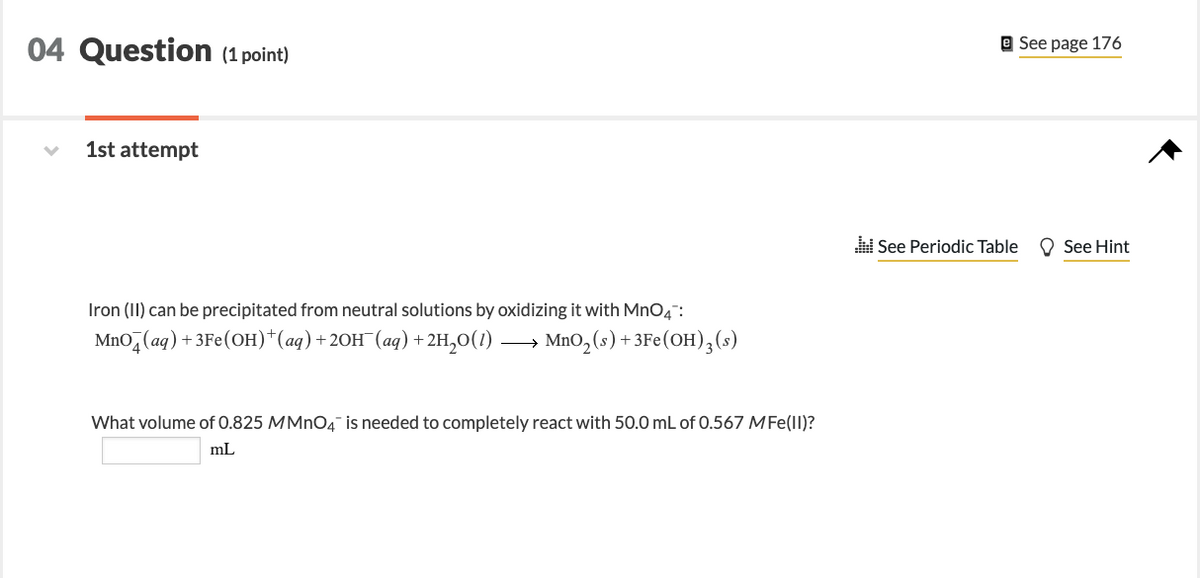 04 Question (1 point)
1st attempt
Iron (II) can be precipitated from neutral solutions by oxidizing it with MnO4:
MnO4 (aq) + 3Fe(OH)*(aq) + 2OH¯(aq) + 2H₂O(1) MnO₂ (s) + 3Fe(OH)3 (s)
What volume of 0.825 MMnO4 is needed to completely react with 50.0 mL of 0.567 MFe(II)?
mL
e See page 176
See Periodic Table
See Hint