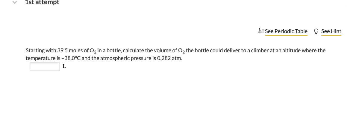 1st attempt
See Periodic Table
See Hint
Starting with 39.5 moles of O₂ in a bottle, calculate the volume of O₂ the bottle could deliver to a climber at an altitude where the
temperature is -38.0°C and the atmospheric pressure is 0.282 atm.
L