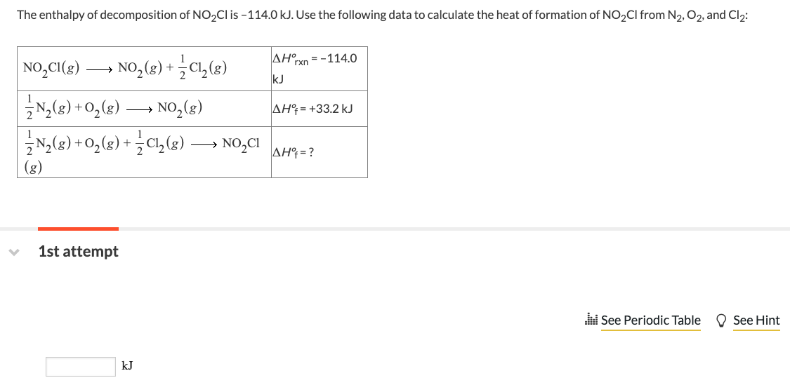 The enthalpy of decomposition of NO₂Cl is -114.0 kJ. Use the following data to calculate the heat of formation of NO₂Cl from N₂, O₂, and Cl₂:
✓
NO₂Cl(g) →→→ NO₂(g) + Cl₂ (g)
½-½N₂(g) + O₂(g)
→ NO₂(g)
N₂(g) + O₂(g) + Cl₂(g) →→ NO₂CI
(g)
1st attempt
kJ
AH rxn=-114.0
kJ
AH = +33.2 kJ
AH = ?
See Periodic Table
See Hint