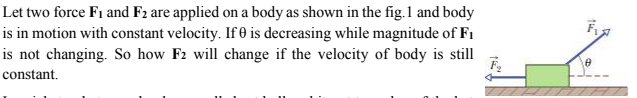 Let two force F1 and F2 are applied on a body as shown in the fig.1 and body
is in motion with constant velocity. If 0 is decreasing while magnitude of F1
is not changing. So how F2 will change if the velocity of body is still
constant.
