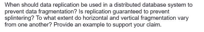 When should data replication be used in a distributed database system to
prevent data fragmentation? Is replication guaranteed to prevent
splintering? To what extent do horizontal and vertical fragmentation vary
from one another? Provide an example to support your claim.