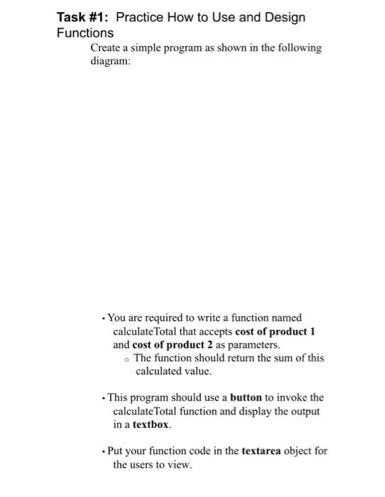 Task #1: Practice How to Use and Design
Functions
Create a simple program as shown in the following
diagram:
• You are required to write a function named
calculate Total that accepts cost of product 1
and cost of product 2 as parameters.
• The function should return the sum of this
calculated value.
• This program should use a button to invoke the
calculate Total function and display the output
in a textbox.
• Put your function code in the textarea object for
the users to view.
