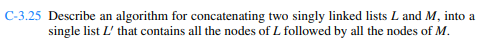 C-3.25 Describe an algorithm for concatenating two singly linked lists L and M, into a
single list L' that contains all the nodes of L followed by all the nodes of M.
