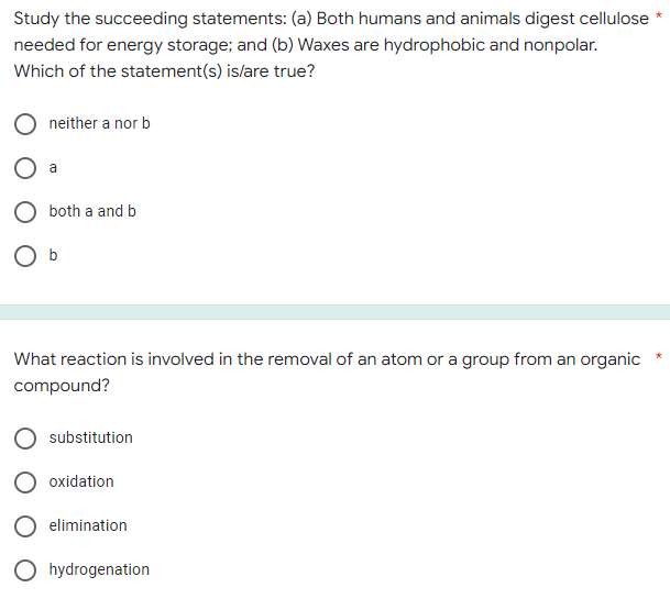 Study the succeeding statements: (a) Both humans and animals digest cellulose
needed for energy storage; and (b) Waxes are hydrophobic and nonpolar.
Which of the statement(s) is/are true?
neither a nor b
both a and b
O b
What reaction is involved in the removal of an atom or a group from an organic
compound?
substitution
oxidation
elimination
hydrogenation