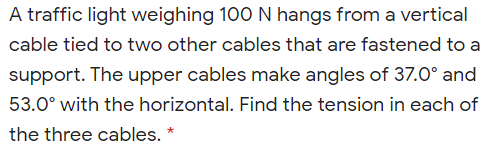 A traffic light weighing 100 N hangs from a vertical
cable tied to two other cables that are fastened to a
support. The upper cables make angles of 37.0° and
53.0° with the horizontal. Find the tension in each of
the three cables.
