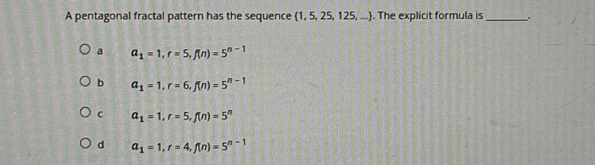A pentagonal fractal pattern has the sequence (1, 5, 25, 125,...). The explicit formula is
O a
O b
Oc
Od
a₁ = 1, r= 5, f(n) = 57-1
a₁ = 1, r= 6, f(n) = 5"-1
a₁ = 1, r = 5, fin) = 5"
a₁ = 1, r=4, fin) = 5"-1