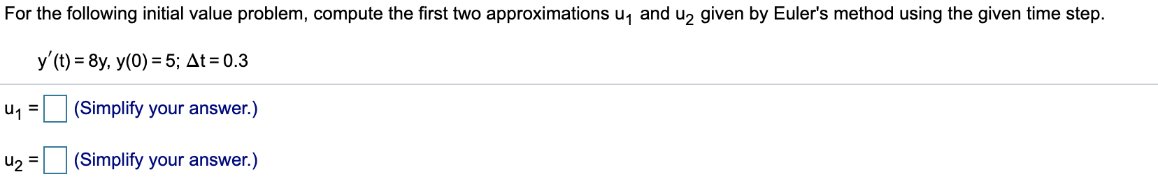 For the following initial value problem, compute the first two approximations u, and u, given by Euler's method using the given time step.
y'(t) = 8y, y(0) = 5; At = 0.3
u1 =
(Simplify your answer.)
(Simplify your answer.)
%3D
