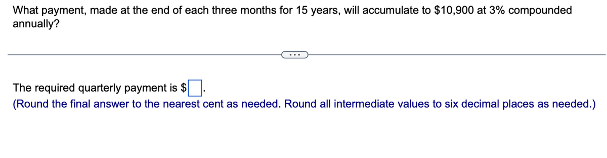 What payment, made at the end of each three months for 15 years, will accumulate to $10,900 at 3% compounded
annually?
The required quarterly payment is $
(Round the final answer to the nearest cent as needed. Round all intermediate values to six decimal places as needed.)