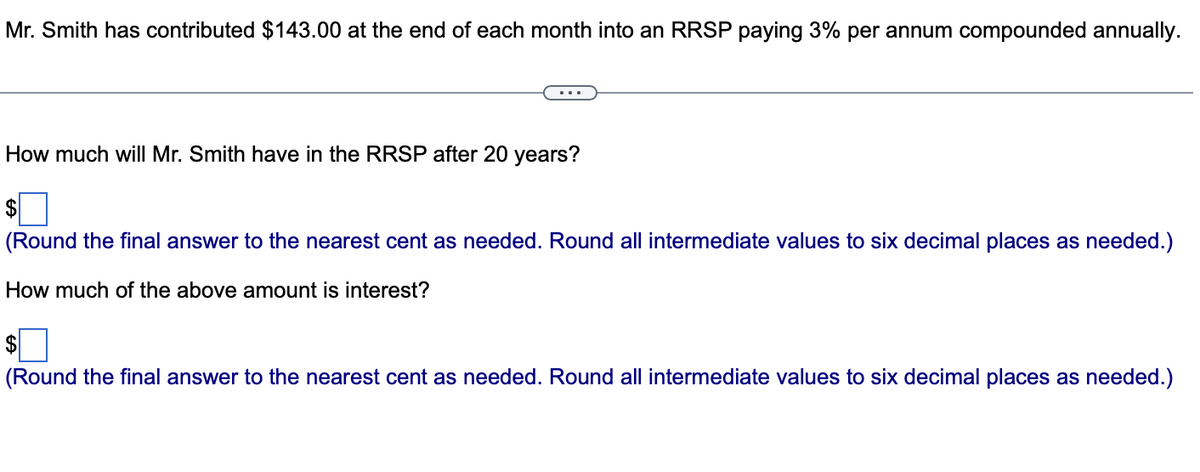 Mr. Smith has contributed $143.00 at the end of each month into an RRSP paying 3% per annum compounded annually.
How much will Mr. Smith have in the RRSP after 20 years?
$
(Round the final answer to the nearest cent as needed. Round all intermediate values to six decimal places as needed.)
How much of the above amount is interest?
$
(Round the final answer to the nearest cent as needed. Round all intermediate values to six decimal places as needed.)