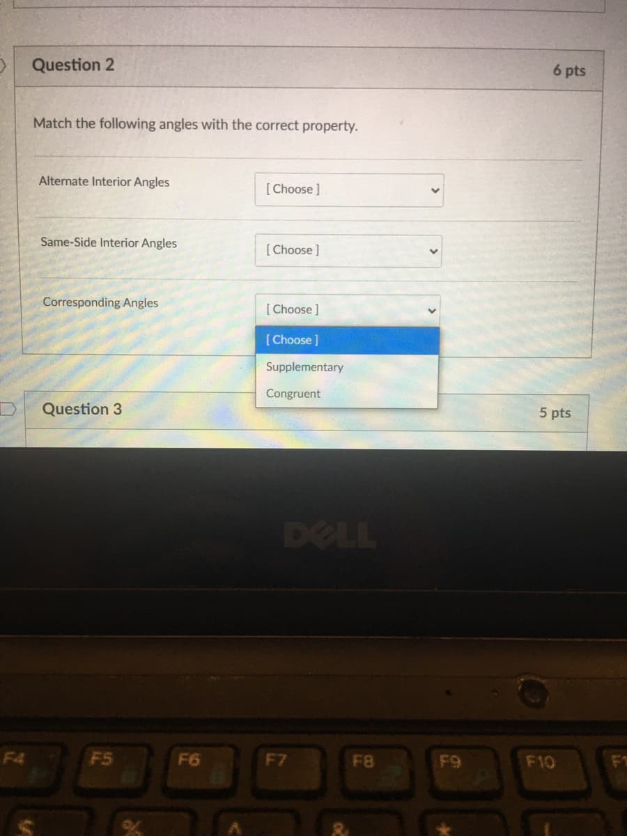 Question 2
6 pts
Match the following angles with the correct property.
Alternate Interior Angles
[Choose ]
Same-Side Interior Angles
[Choose ]
Corresponding Angles
[Choose ]
[ Choose ]
Supplementary
Congruent
Question 3
5 pts
DELL
F4
F5
F6
F7
F8
F9
F10

