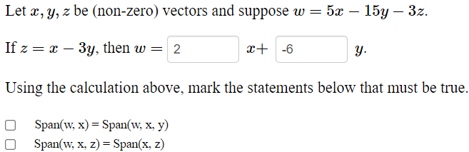 Let x, y, z be (non-zero) vectors and suppose w =
- 5а — 15у — 3z.
If z = x – 3y, then w = 2
x+ -6
y.
Using the calculation above, mark the statements below that must be true.
Span(w, x) = Span(w, x, y)
Span(w, x, z) = Span(x, z)
