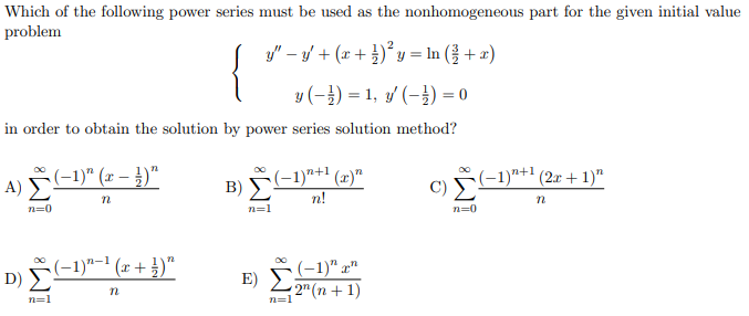 Which of the following power series must be used as the nonhomogeneous part for the given initial value
problem
y" – y/ + (x + )*y = In (} + x)
{
y (-}) = 1, y/ (-}) = 0
in order to obtain the solution by power series solution method?
(-1)" (x – })"
A) Σ
B) -1)*+1 (x)"
(-1)*+1 (2x + 1)"
n!
n=0
n=1
n=0
D) F-1)"-' (x + })"
(-1)" x"
E) Σ
2" (n + 1)
n=1
n=1
