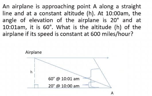 An airplane is approaching point A along a straight
line and at a constant altitude (h). At 10:00am, the
angle of elevation of the airplane is 20° and at
10:01am, it is 60°. What is the altitude (h) of the
airplane if its speed is constant at 600 miles/hour?
Airplane
60° @ 10:01 am
20° @ 10:00 am
A