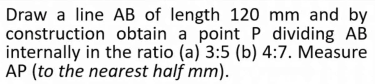 Draw a line AB of length 120 mm and by
construction obtain a point P dividing AB
internally in the ratio (a) 3:5 (b) 4:7. Measure
AP (to the nearest half mm).