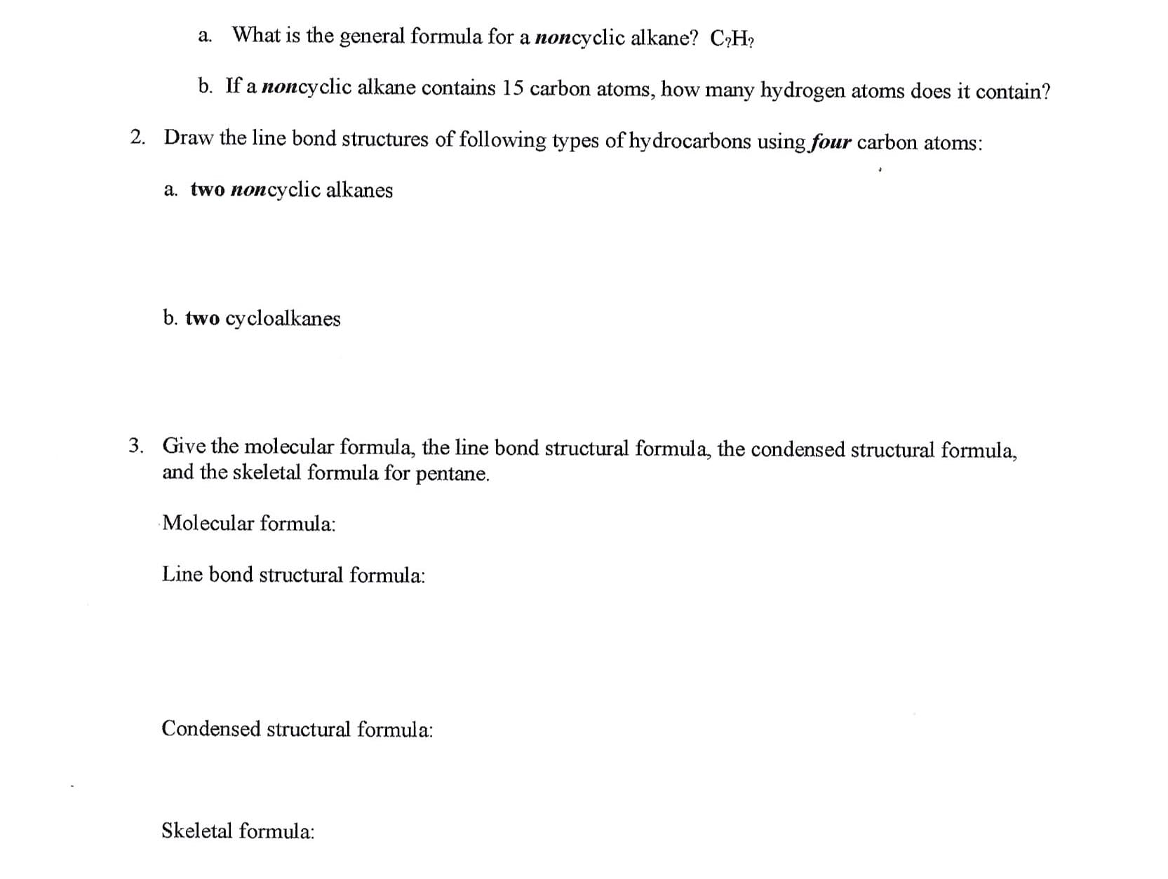 What is the general formula for a noncyclic alkane? C?H
a.
b. If a noncyclic alkane contains 15 carbon atoms, how many hydrogen atoms does it contain?
Draw the line bond structures of following types of hydrocarbons using four carbon atoms:
2.
a. two noncyclic alkanes
b. two cycloalkanes
Give the molecular formula, the line bond structural formula, the condensed structural formula,
and the skeletal formula for pentane
3.
Molecular formula:
Line bond structural formula:
Condensed structural formula:
Skeletal formula

