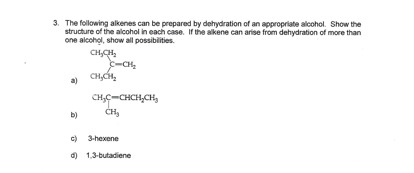 3. The following alkenes can be prepared by dehydration of an appropriate alcohol. Show the
structure of the alcohol in each case. If the alkene can arise from dehydration of more than
one alcohol, show all possibilities.
CH3CH2
C=CH2
CH3CH2
a)
сH-с—снCH,CHз
CH3
b)
c)
3-hexene
d) 1,3-butadiene
