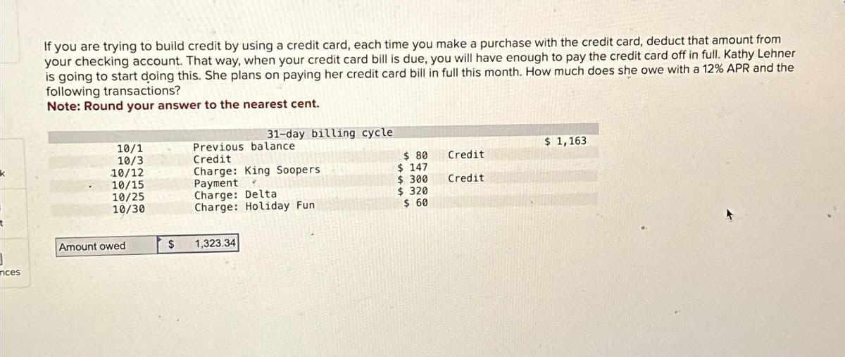 K
nces
If you are trying to build credit by using a credit card, each time you make a purchase with the credit card, deduct that amount from
your checking account. That way, when your credit card bill is due, you will have enough to pay the credit card off in full. Kathy Lehner
is going to start doing this. She plans on paying her credit card bill in full this month. How much does she owe with a 12% APR and the
following transactions?
Note: Round your answer to the nearest cent.
10/1
10/3
10/12
10/15
10/25
10/30
Amount owed
$
31-day billing cycle
Previous balance
Credit
Charge: King Soopers
Payment
✔
Charge: Delta
Charge: Holiday Fun
1,323.34
$ 80
$147
$ 300
$ 320
$ 60
Credit
Credit
$ 1,163