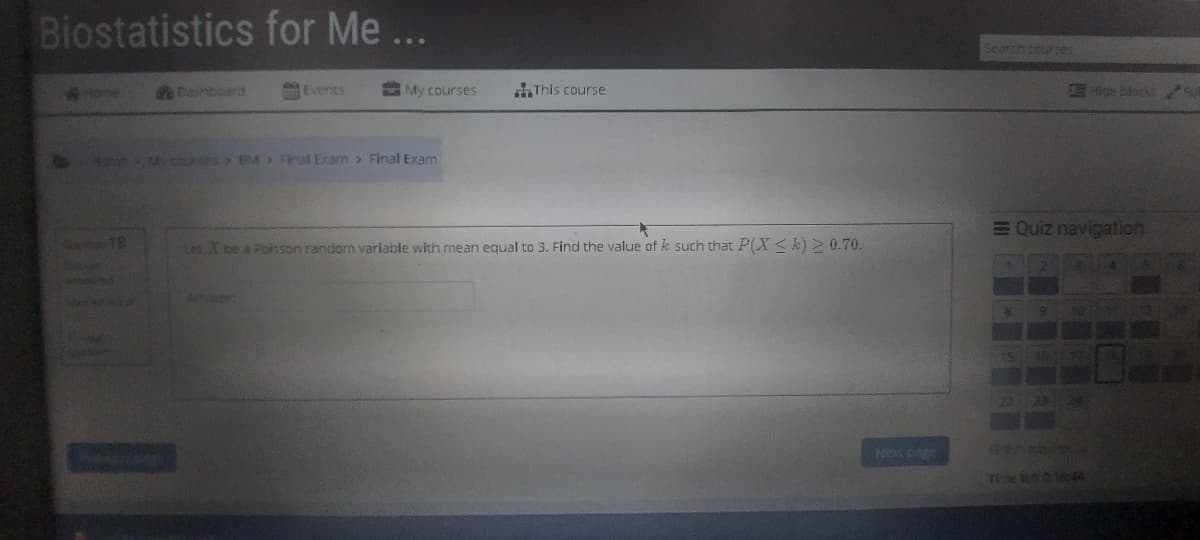 Biostatistics for Me ...
Search courses
eDasbourd
Events
My courses
This course
Hice block
24 courses BM> Final Exam> Final Exam
EQuiz navigation
18
Let X be a Polsson random variable with mean equal to 3. Find the value of k such that P(X<k) > 0.70.
Next bage
Te len 0 14
