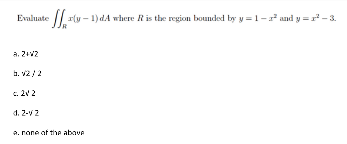 Evaluate
a. 2+√2
b. √2/2
c. 2V 2
d. 2-V 2
x(y - 1) dA where R is the region bounded by y = 1- x² and y=x²-3.
e. none of the above