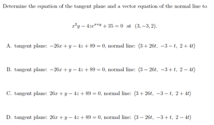 Determine the equation of the tangent plane and a vector equation of the normal line to
x²y - 4ze+y +35= 0 at (3,-3,2).
A. tangent plane: -26x + y −4z +89 = 0, normal line: (3+26t, -3-t, 2+4t)
B. tangent plane: -26x + y - 4z +89 = 0, normal line: (3-26t, -3+t, 2-4t)
C. tangent plane: 26x + y − 4z +89 = 0, normal line: (3+26t, -3-t, 2+4t)
D. tangent plane: 26x + y - 4z +89 = 0, normal line: (3-26t, -3+t, 2-4t)