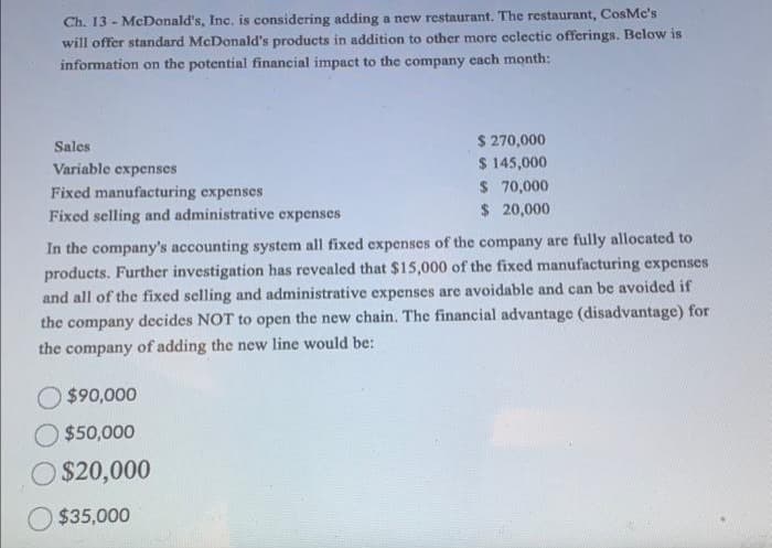 Ch. 13 McDonald's, Inc. is considering adding a new restaurant. The restaurant, CosMc's
will offer standard McDonald's products in addition to other more eclectic offerings. Below is
information on the potential financial impact to the company each month:
Sales
Variable expenses
Fixed manufacturing expenses
Fixed selling and administrative expenses
$ 270,000
$ 145,000
$ 70,000
$ 20,000
In the company's accounting system all fixed expenses of the company are fully allocated to
products. Further investigation has revealed that $15,000 of the fixed manufacturing expenses
and all of the fixed selling and administrative expenses are avoidable and can be avoided if
the company decides NOT to open the new chain. The financial advantage (disadvantage) for
the company of adding the new line would be:
O $90,000
$50,000
$20,000
$35,000