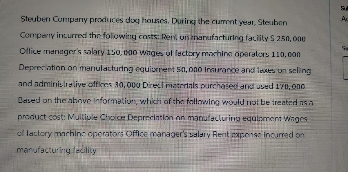 Steuben Company produces dog houses. During the current year, Steuben
Company incurred the following costs: Rent on manufacturing facility $ 250,000
Office manager's salary 150, 000 Wages of factory machine operators 110,000
Depreciation on manufacturing equipment 50,000 Insurance and taxes on selling
and administrative offices 30, 000 Direct materials purchased and used 170,000
Based on the above information, which of the following would not be treated as a
product cost: Multiple Choice Depreciation on manufacturing equipment Wages
of factory machine operators Office manager's salary Rent expense incurred on
manufacturing facility
Su
Ac
Su