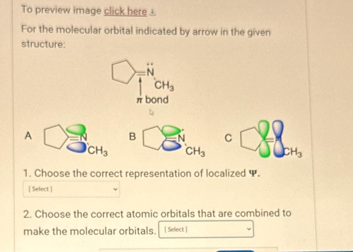 To preview image click here
For the molecular orbital indicated by arrow in the given
structure:
A
N
ON
[Select]
CH3
π bond
B
C
CH3
CH3
1. Choose the correct representation of localized Y.
CH3
2. Choose the correct atomic orbitals that are combined to
make the molecular orbitals. [Select]