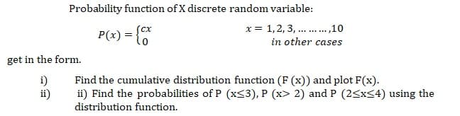 Probability function of X discrete random variable:
Scx
x = 1,2, 3, ... ,10
P(x) = {
in other cases
get in the form.
i)
ii)
Find the cumulative distribution function (F (x)) and plot F(x).
ii) Find the probabilities of P (x<3), P (x> 2) and P (2<x<4) using the
distribution function.
