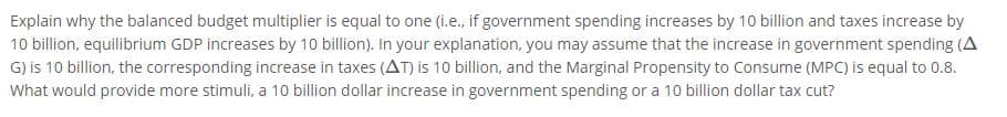 Explain why the balanced budget multiplier is equal to one (i.e., if government spending increases by 10 billion and taxes increase by
10 billion, equilibrium GDP increases by 10 billion). In your explanation, you may assume that the increase in government spending (A
G) is 10 billion, the corresponding increase in taxes (AT) is 10 billion, and the Marginal Propensity to Consume (MPC) is equal to 0.8.
What would provide more stimuli, a 10 billion dollar increase in government spending or a 10 billion dollar tax cut?
