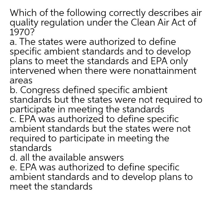 Which of the following correctly describes air
quality regulation under the Clean Air Act of
1970?
a. The states were authorized to define
specific ambient standards and to develop
plans to meet the standards and EPA only
intervened when there were nonattainment
areas
b. Congress defined specific ambient
standards but the states were not required to
participate in meeting the standards
c. EPA was authorized to define specific
ambient standards but the states were not
required to participate in meeting the
standards
d. all the available answers
e. EPA was authorized to define specific
ambient standards and to develop plans to
meet the standards
