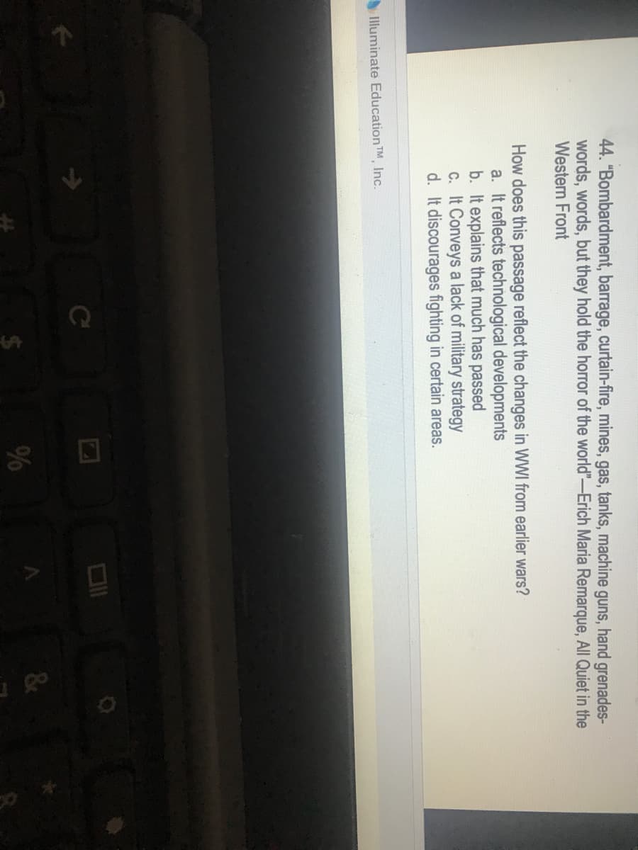 %24
44. "Bombardment, barrage, curtain-fire, mines, gas, tanks, machine guns, hand grenades-
words, words, but they hold the horror of the world"-Erich Maria Remarque, All Quiet in the
Western Front
How does this passage reflect the changes in WWI from earlier wars?
a. It reflects technological developments
b. It explains that much has passed
c. It Conveys a lack of military strategy
d. It discourages fighting in certain areas.
Illuminate Education TM Inc.
C
%
