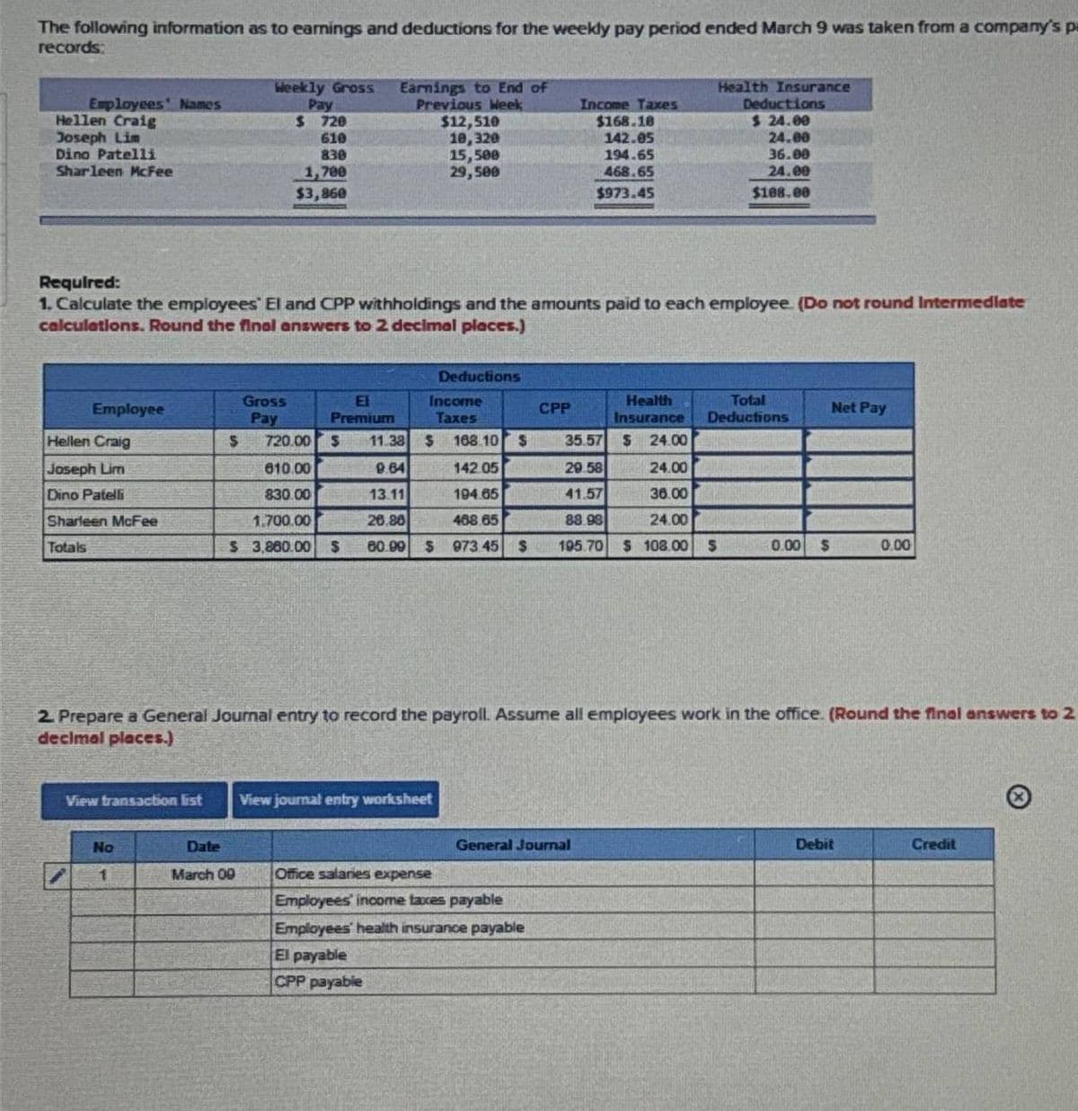 The following information as to earnings and deductions for the weekly pay period ended March 9 was taken from a company's p
records:
Employees' Names
Hellen Craig
Joseph Lim
Dino Patelli
Sharleen McFee
Employee
Hellen Craig
Joseph Lim
Dino Patelli
Sharleen McFee
Totals
Required:
1. Calculate the employees' El and CPP withholdings and the amounts paid to each employee. (Do not round Intermediate
calculations. Round the final answers to 2 decimal places.)
View transaction list
No
1
Weekly Gross Earnings to End of
Pay
Previous Week
$ 720
610
830
1,700
$3,860
$
Gross
Pay
Date
March 09
E
Premium
$12,510
10,320
15,500
29,500
Deductions
Income
Taxes
View journal entry worksheet
CPP
720.00 $ 11.38 $
168.10 $
35.57 $ 24.00
810.00
9.64
142.05
29.58
24.00
830.00
13.11
194.65
41.57
36.00
1.700.00
26.88
468.65
88.98
24.00
$ 3,860.00 S 60.99 $ 973 45 $ 195.70 $ 108.00 S
Income Taxes
$168.10
142.05
194.65
468.65
$973.45
General Journal
Office salaries expense
Employees' income taxes payable
Employees' health insurance payable
El payable
CPP payable
Health
Insurance
Health Insurance
Deductions
$ 24.00
24.00
36.00
24.00
$108.00
2. Prepare a General Journal entry to record the payroll. Assume all employees work in the office. (Round the final answers to 2
decimal places.)
Total
Deductions
0.00 $
Net Pay
0.00
Debit
Credit