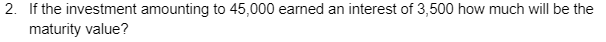 2. If the investment amounting to 45,000 earned an interest of 3,500 how much will be the
maturity value?
