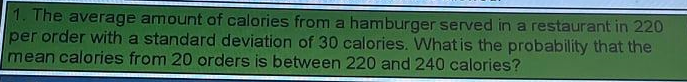 1. The average amount of calories from a hamburger served in a restaurant in 220
per order with a standard deviation of 30 calories. What is the probability that the
mean calories from 20 orders is between 220 and 240 calories?
