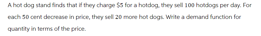 A hot dog stand finds that if they charge $5 for a hotdog, they sell 100 hotdogs per day. For
each 50 cent decrease in price, they sell 20 more hot dogs. Write a demand function for
quantity in terms of the price.