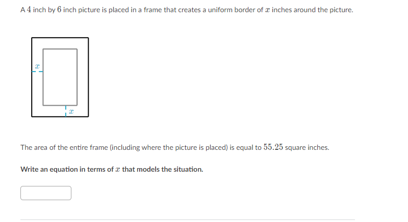 A 4 inch by 6 inch picture is placed in a frame that creates a uniform border of x inches around the picture.
The area of the entire frame (including where the picture is placed) is equal to 55.25 square inches.
Write an equation in terms of x that models the situation.
