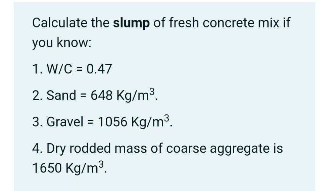 Calculate the slump of fresh concrete mix if
you know:
1. W/C = 0.47
%3D
2. Sand = 648 Kg/m³.
3. Gravel = 1056 Kg/m³.
4. Dry rodded mass of coarse aggregate is
1650 Kg/m³.
