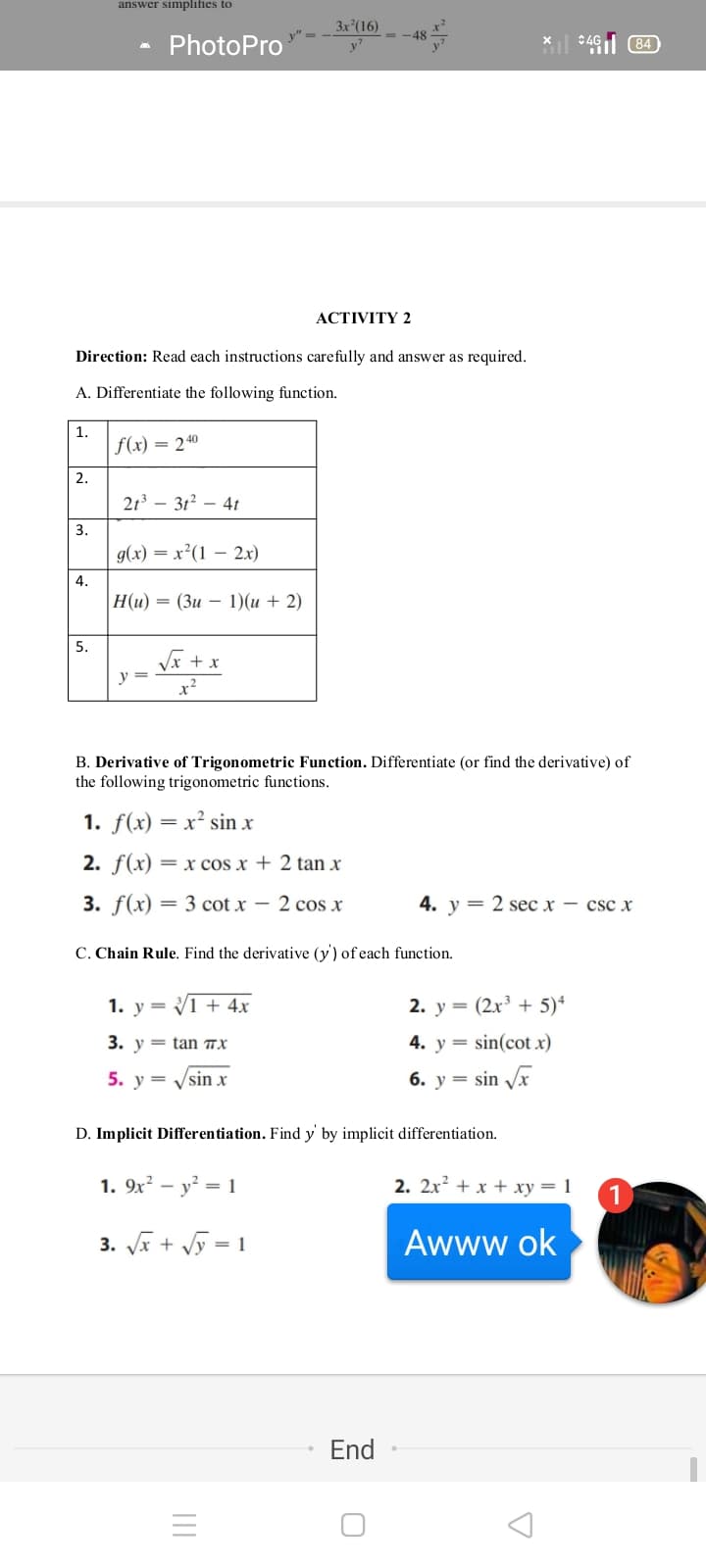 answer simplifies to
3x (16)
x²
- -48
PhotoPro
* 461 84)
АCTIVITY 2
Direction: Read each instructions carefully and answer as required.
A. Differentiate the following function.
1.
f(x) = 240
2.
21 – 312 – 4t
3.
g(x) = x²(1 – 2x)
4.
|Н(и) — (Зи — 1) (и + 2)
5.
Vx + x
y =
x2
B. Derivative of Trigonometric Function. Differentiate (or find the derivative) of
the following trigonometric functions.
1. f(x) = x² sin x
2. f(x) = x cos x + 2 tan x
3. f(x) — 3 соt x - 2 сos x
4. у 3D 2 sес х — csc x
C. Chain Rule. Find the derivative (y) of each function.
1. y = V1 + 4x
2. y =
(2x³ + 5)*
3. v = tan 7x
4. у %3
sin(cot x)
5. у —
6. y = sin Vx
sin x
D. Implicit Differentiation. Find y by implicit differentiation.
1. 9x² – y? = 1
2. 2x? + x + xy = 1
3. Ja + Vỹ = 1
Awww ok
End
