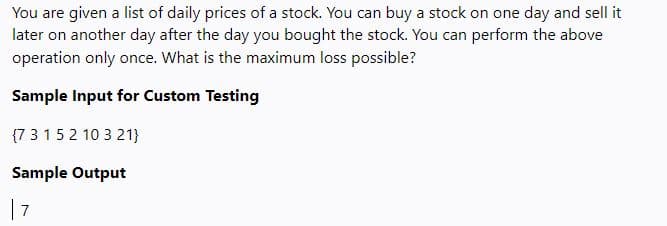 You are given a list of daily prices of a stock. You can buy a stock on one day and sell it
later on another day after the day you bought the stock. You can perform the above
operation only once. What is the maximum loss possible?
Sample Input for Custom Testing
(7 3 1 5 2 10 3 21}
Sample Output
| 7