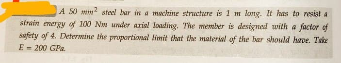 A 50 mm2 steel bar in a machine structure is 1 m long. It has to resist a
strain energy of 100 Nm under axial loading. The member is designed with a factor of
safety of 4. Determine the proportional limit that the material of the bar should have. Take
E = 200 GPa.
