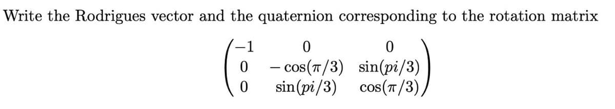 Write the Rodrigues vector and the quaternion corresponding to the rotation matrix
0 - cos(T/3) sin(pi/3)
sin(pi/3)
cos(7/3),
