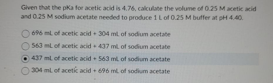 Given that the pKa for acetic acid is 4.76, calculate the volume of 0.25 M acetic acid
and 0.25 M sodium acetate needed to produce 1 L of 0.25 M buffer at pH 4.40.
696 mL of acetic acid + 304 mL of sodium acetate
563 mL of acetic acid + 437 mL of sodium acetate
437 mL of acetic acid + 563 mL of sodium acetate
304 mL of acetic acid + 696 mL of sodium acetate