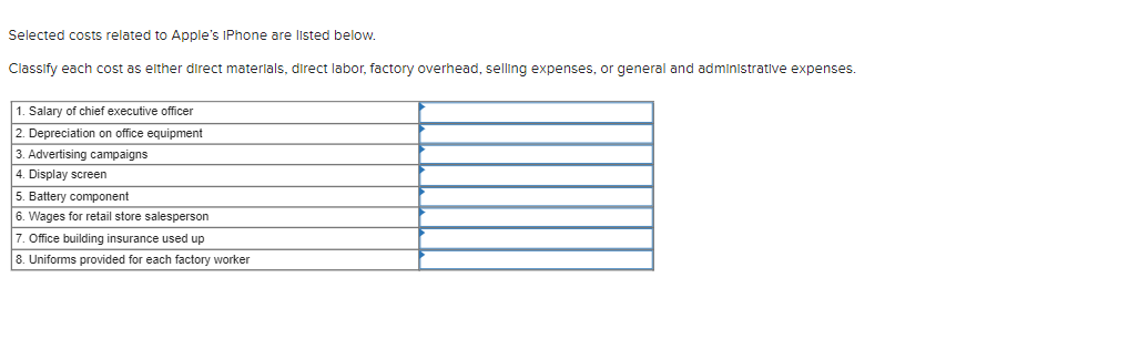 Selected costs related to Apple's IPhone are listed below.
Classify each cost as either direct materials, direct labor, factory overhead, selling expenses, or general and administrative expenses.
1. Salary of chief executive officer
2. Depreciation on office equipment
3. Advertising campaigns
4. Display screen
5. Battery component
6. Wages for retail store salesperson
7. Office building insurance used up
8. Uniforms provided for each factory worker