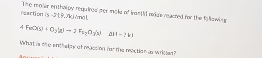 The molar enthalpy required per mole of iron(II) oxide reacted for the following
reaction is -219.7kJ/mol.
4 FeO(s) + O₂(g) → 2 Fe₂O3(s) AH = ? kJ
What is the enthalpy of reaction for the reaction as written?
Answer is